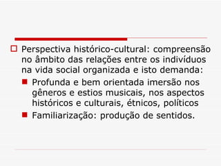 Perspectiva histórico-cultural: compreensão no âmbito das relações entre os indivíduos na vida social organizada e isto demanda: Profunda e bem orientada imersão nos gêneros e estios musicais, nos aspectos históricos e culturais, étnicos, políticos Familiarização: produção de sentidos. 