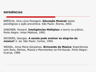 REFERÊNCIAS BRÉSCIA, Vera Lúcia Pessagno.  Educação Musical:  bases psicológicas e ação preventiva. São Paulo: Átomo, 2003. GARDNER, Howard.  Inteligências Múltiplas:  a teoria na prática. Porto Alegre: Artes Médicas, 1995. SNYDERS, Georges.  A escola pode ensinar as alegrias da música?  2. ed. São Paulo: Cortez, 1994. WEIGEL, Anna Maria Gonçalves.  Brincando de Música:  Experiências com Sons, Ritmos, Música e Movimentos na Pré-Escola. Porto Alegre: Kuarup, 1988. 