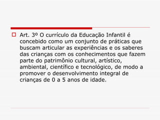 Art. 3º O currículo da Educação Infantil é concebido como um conjunto de práticas que buscam articular as experiências e os saberes das crianças com os conhecimentos que fazem parte do patrimônio cultural, artístico, ambiental, científico e tecnológico, de modo a promover o desenvolvimento integral de crianças de 0 a 5 anos de idade. 