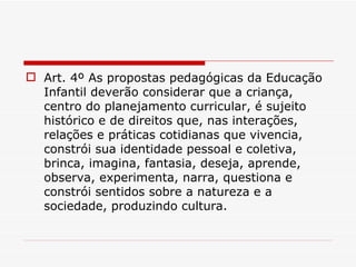 Art. 4º As propostas pedagógicas da Educação Infantil deverão considerar que a criança, centro do planejamento curricular, é sujeito histórico e de direitos que, nas interações, relações e práticas cotidianas que vivencia, constrói sua identidade pessoal e coletiva, brinca, imagina, fantasia, deseja, aprende, observa, experimenta, narra, questiona e constrói sentidos sobre a natureza e a sociedade, produzindo cultura. 