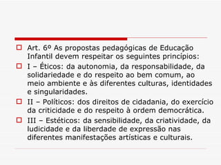 Art. 6º As propostas pedagógicas de Educação Infantil devem respeitar os seguintes princípios: I – Éticos: da autonomia, da responsabilidade, da solidariedade e do respeito ao bem comum, ao meio ambiente e às diferentes culturas, identidades e singularidades. II – Políticos: dos direitos de cidadania, do exercício da criticidade e do respeito à ordem democrática. III – Estéticos: da sensibilidade, da criatividade, da ludicidade e da liberdade de expressão nas diferentes manifestações artísticas e culturais. 