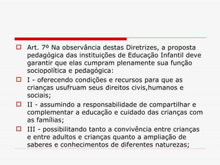 Art. 7º Na observância destas Diretrizes, a proposta pedagógica das instituições de Educação Infantil deve garantir que elas cumpram plenamente sua função sociopolítica e pedagógica: I - oferecendo condições e recursos para que as crianças usufruam seus direitos civis,humanos e sociais; II - assumindo a responsabilidade de compartilhar e complementar a educação e cuidado das crianças com as famílias; III - possibilitando tanto a convivência entre crianças e entre adultos e crianças quanto a ampliação de saberes e conhecimentos de diferentes naturezas; 