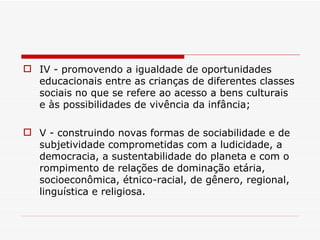 IV - promovendo a igualdade de oportunidades educacionais entre as crianças de diferentes classes sociais no que se refere ao acesso a bens culturais e às possibilidades de vivência da infância; V - construindo novas formas de sociabilidade e de subjetividade comprometidas com a ludicidade, a democracia, a sustentabilidade do planeta e com o rompimento de relações de dominação etária, socioeconômica, étnico-racial, de gênero, regional, linguística e religiosa. 