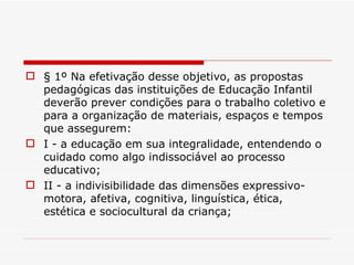 § 1º Na efetivação desse objetivo, as propostas pedagógicas das instituições de Educação Infantil deverão prever condições para o trabalho coletivo e para a organização de materiais, espaços e tempos que assegurem: I - a educação em sua integralidade, entendendo o cuidado como algo indissociável ao processo educativo; II - a indivisibilidade das dimensões expressivo-motora, afetiva, cognitiva, linguística, ética, estética e sociocultural da criança; 