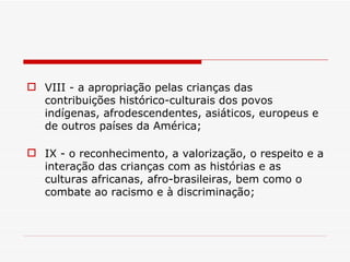 IX - o reconhecimento, a valorização, o respeito e a interação das crianças com as histórias e as culturas africanas, afro-brasileiras, bem como o combate ao racismo e à discriminação; VIII - a apropriação pelas crianças das contribuições histórico-culturais dos povos indígenas, afrodescendentes, asiáticos, europeus e de outros países da América; 