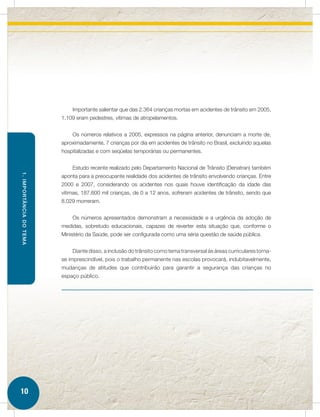 Importante salientar que das 2.364 crianças mortas em acidentes de trânsito em 2005,
                         1.109 eram pedestres, vítimas de atropelamentos.


                             Os números relativos a 2005, expressos na página anterior, denunciam a morte de,
                         aproximadamente, 7 crianças por dia em acidentes de trânsito no Brasil, excluindo aquelas
                         hospitalizadas e com seqüelas temporárias ou permanentes.


                             Estudo recente realizado pelo Departamento Nacional de Trânsito (Denatran) também
1. IMPORTÂNCIA DO TEMA




                         aponta para a preocupante realidade dos acidentes de trânsito envolvendo crianças. Entre
                         2000 e 2007, considerando os acidentes nos quais houve identificação da idade das
                         vítimas, 187.600 mil crianças, de 0 a 12 anos, sofreram acidentes de trânsito, sendo que
                         8.029 morreram.


                             Os números apresentados demonstram a necessidade e a urgência da adoção de
                         medidas, sobretudo educacionais, capazes de reverter esta situação que, conforme o
                         Ministério da Saúde, pode ser configurada como uma séria questão de saúde pública.


                             Diante disso, a inclusão do trânsito como tema transversal às áreas curriculares torna-
                         se imprescindível, pois o trabalho permanente nas escolas provocará, indubitavelmente,
                         mudanças de atitudes que contribuirão para garantir a segurança das crianças no
                         espaço público.




10
 