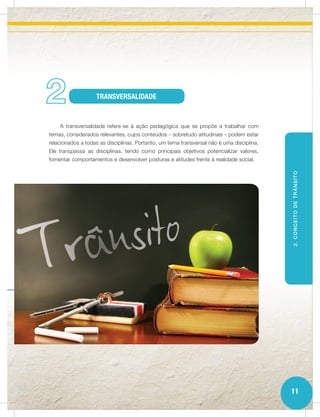 2                  TRANSVERSALIDADE


    A transversalidade refere-se à ação pedagógica que se propõe a trabalhar com
temas, considerados relevantes, cujos conteúdos – sobretudo atitudinais – podem estar
relacionados a todas as disciplinas. Portanto, um tema transversal não é uma disciplina.
Ele transpassa as disciplinas, tendo como principais objetivos potencializar valores,
fomentar comportamentos e desenvolver posturas e atitudes frente à realidade social.




                                                                                           2. CONCEITO DE TRÂNSITO




                                                                                           11
 