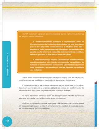 Os PCN esclarecem a proposta de transversalidade quando explanam sua diferença
                          em relação à interdisciplinaridade:


                                              A interdisciplinaridade questiona a segmentação entre os
                                         diferentes campos de conhecimento produzida por uma abordagem
                                         que não leva em conta a inter-relação e a influência entre eles –
                                         questiona a visão compartimentada (disciplinar) da realidade sobre
                                         a qual a escola, tal como é conhecida, historicamente se constituiu.
2. CONCEITO DE TRÂNSITO




                                         Refere-se, portanto, a uma relação entre disciplinas.


                                              A transversalidade diz respeito à possibilidade de se estabelecer,
                                         na prática educativa, uma relação entre aprender na realidade e da
                                         realidade de conhecimentos teoricamente sistematizados (aprender
                                         sobre a realidade) e as questões da vida real (aprender na realidade
                                         e da realidade).



                              Sendo assim, os temas transversais têm por objetivo trazer à tona, em sala de aula,
                          questões sociais que possibilitem a construção da democracia e da cidadania.


                              É importante esclarecer que os temas transversais não são novas áreas ou disciplinas.
                          Eles devem ser incorporados ao projeto pedagógico das escolas, por isso têm caráter de
                          transversalidade, sendo parte integrante das áreas e não algo estanque.


                              Os temas transversais entram no ensino das áreas para serem refletidos e analisados
                          a partir de um trabalho compartilhado entre alunos e professores.


                              O trânsito, compreendido de modo abrangente, pode ser inserido de forma transversal
                          em todas as disciplinas, pois se trata de um tema inerente à realidade de todas as pessoas,
                          em todos os tempos, em todos os lugares.




12
 
