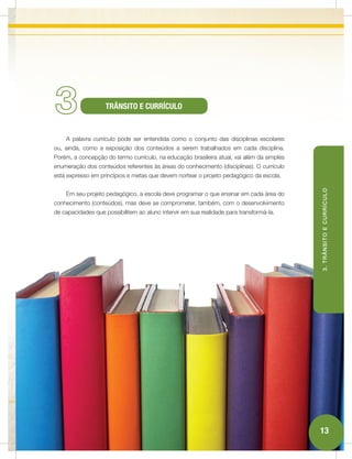 3                   TRÂNSITO E CURRÍCULO


    A palavra currículo pode ser entendida como o conjunto das disciplinas escolares
ou, ainda, como a exposição dos conteúdos a serem trabalhados em cada disciplina.
Porém, a concepção do termo currículo, na educação brasileira atual, vai além da simples
enumeração dos conteúdos referentes às áreas do conhecimento (disciplinas). O currículo
está expresso em princípios e metas que devem nortear o projeto pedagógico da escola.




                                                                                           3. TRÂNSITO E CURRÍCULO
    Em seu projeto pedagógico, a escola deve programar o que ensinar em cada área do
conhecimento (conteúdos), mas deve se comprometer, também, com o desenvolvimento
de capacidades que possibilitem ao aluno intervir em sua realidade para transformá-la.




                                                                                           13
 