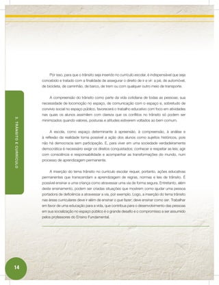 Por isso, para que o trânsito seja inserido no currículo escolar, é indispensável que seja
                          concebido e tratado com a finalidade de assegurar o direito de ir e vir: a pé, de automóvel,
                          de bicicleta, de caminhão, de barco, de trem ou com qualquer outro meio de transporte.


                              A compreensão do trânsito como parte da vida cotidiana de todas as pessoas; sua
                          necessidade de locomoção no espaço, de comunicação com o espaço e, sobretudo de
                          convívio social no espaço público, favorecerá o trabalho educativo com foco em atividades
                          nas quais os alunos assimilem com clareza que os conflitos no trânsito só podem ser
3. TRÂNSITO E CURRÍCULO




                          minimizados quando valores, posturas e atitudes estiverem voltados ao bem comum.


                              A escola, como espaço determinante à apreensão, à compreensão, à análise e
                          à reflexão da realidade torna possível a ação dos alunos como sujeitos históricos, pois
                          não há democracia sem participação. E, para viver em uma sociedade verdadeiramente
                          democrática é necessário exigir os direitos conquistados; conhecer e respeitar as leis; agir
                          com consciência e responsabilidade e acompanhar as transformações do mundo, num
                          processo de aprendizagem permanente.


                              A inserção do tema trânsito no currículo escolar requer, portanto, ações educativas
                          permanentes que transcendam a aprendizagem de regras, normas e leis de trânsito. É
                          possível ensinar a uma criança como atravessar uma via de forma segura. Entretanto, além
                          deste ensinamento, podem ser criadas situações que mostrem como ajudar uma pessoa
                          portadora de deficiência a atravessar a via, por exemplo. Logo, a inserção do tema trânsito
                          nas áreas curriculares deve ir além de ensinar o que fazer; deve ensinar como ser. Trabalhar
                          em favor de uma educação para a vida, que contribua para o desenvolvimento das pessoas
                          em sua socialização no espaço público é o grande desafio e o compromisso a ser assumido
                          pelos professores do Ensino Fundamental.




14
 