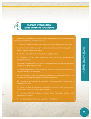 4                OBJETIVOS GERAIS DO TEMA
              TRÂNSITO NO ENSINO FUNDAMENTAL




    A inclusão do tema trânsito no currículo das instituições de Ensino Fundamental deve
ser organizada de forma a possibilitar ao aluno:

    I - conhecer a cidade onde vive, tendo oportunidade de observá-la e de vivenciá-la;




                                                                                                T RÂ NSITO NO ENSINO FUNDAMENTAL
    II - conhecer seus direitos e cumprir seus deveres ao ocupar diferentes posições no




                                                                                                   4. OBJETIVOS GERAIS DO TEMA
    trânsito: pedestre, passageiro, ciclista;

    III - pensar e agir em favor do bem comum no espaço público;

    IV - manifestar opiniões, idéias, sentimentos e emoções a partir de experiências
    pessoais no trânsito;

    V - analisar fatos relacionados ao trânsito, considerando preceitos da legislação vigente
    e segundo seu próprio juízo de valor;

    VI - identificar as diferentes formas de deslocamento humano, desconstruindo a cultura
    da supervalorização do automóvel;

    VII - compreender o trânsito como variável que intervém em questões ambientais e na
    qualidade de vida de todas as pessoas, em todos os lugares;

    VIII - reconhecer a importância da prevenção e do autocuidado no trânsito para a
    preservação da vida;

    IX - adotar, no dia-a-dia, atitudes de respeito às normas de trânsito e às pessoas,
    buscando sua plena integração ao espaço público;

    X - conhecer diferentes linguagens (textual, visual, matemática, artística, etc.)
    relacionadas ao trânsito;

    XI - criar soluções de compromisso para intervir na realidade.




                                                                                                    15
 