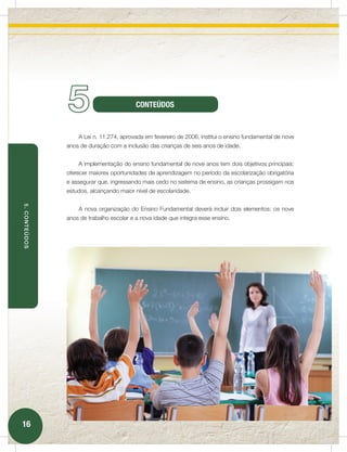 5                          CONTEÚDOS


                   A Lei n. 11.274, aprovada em fevereiro de 2006, institui o ensino fundamental de nove
               anos de duração com a inclusão das crianças de seis anos de idade.


                   A implementação do ensino fundamental de nove anos tem dois objetivos principais:
               oferecer maiores oportunidades de aprendizagem no período da escolarização obrigatória
               e assegurar que, ingressando mais cedo no sistema de ensino, as crianças prossigam nos
               estudos, alcançando maior nível de escolaridade.
5. CONTEÚDOS




                   A nova organização do Ensino Fundamental deverá incluir dois elementos: os nove
               anos de trabalho escolar e a nova idade que integra esse ensino.




16
 