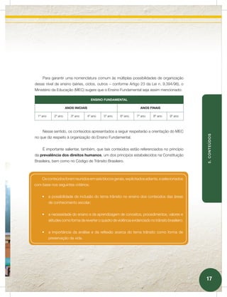 Para garantir uma nomenclatura comum às múltiplas possibilidades de organização
desse nível de ensino (séries, ciclos, outros – conforme Artigo 23 da Lei n. 9.394/96), o
Ministério da Educação (MEC) sugere que o Ensino Fundamental seja assim mencionado:

                                         ENSINO FUNDAMENTAL

                       ANOS INICIAIS                                   ANOS FINAIS

  1º ano      2º ano      3º ano       4º ano   5º ano    6º ano     7º ano     8º ano     9º ano



     Nesse sentido, os conteúdos apresentados a seguir respeitarão a orientação do MEC




                                                                                                       5. CONTEÚDOS
no que diz respeito à organização do Ensino Fundamental.


     É importante salientar, também, que tais conteúdos estão referenciados no princípio
da prevalência dos direitos humanos, um dos princípios estabelecidos na Constituição
Brasileira, bem como no Código de Trânsito Brasileiro.



     Os conteúdos foram reunidos em seis blocos gerais, explicitados adiante, e selecionados
com base nos seguintes critérios:


     •	 a possibilidade de inclusão do tema trânsito no ensino dos conteúdos das áreas
           de conhecimento escolar;


     •	 a necessidade do ensino e da aprendizagem de conceitos, procedimentos, valores e
           atitudes como forma de reverter o quadro de violência evidenciado no trânsito brasileiro;


     •	 a importância da análise e da reflexão acerca do tema trânsito como forma de
           preservação da vida.




                                                                                                       17
 