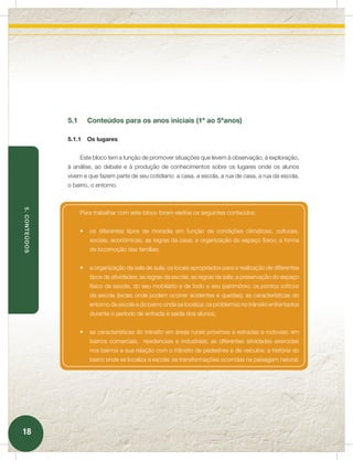 5.1     Conteúdos para os anos iniciais (1º ao 5ºanos)

               5.1.1   Os lugares


                     Este bloco tem a função de promover situações que levem à observação, à exploração,
               à análise, ao debate e à produção de conhecimentos sobre os lugares onde os alunos
               vivem e que fazem parte de seu cotidiano: a casa, a escola, a rua de casa, a rua da escola,
               o bairro, o entorno.
5. CONTEÚDOS




                     Para trabalhar com este bloco foram eleitos os seguintes conteúdos:


                     •	 os diferentes tipos de moradia em função de condições climáticas, culturais,
                        sociais, econômicas; as regras da casa; a organização do espaço físico; a forma
                        de locomoção das famílias;


                     •	 a organização da sala de aula; os locais apropriados para a realização de diferentes
                        tipos de atividades; as regras da escola; as regras da sala; a preservação do espaço
                        físico da escola, do seu mobiliário e de todo o seu patrimônio; os pontos críticos
                        da escola (locais onde podem ocorrer acidentes e quedas); as características do
                        entorno da escola e do bairro onde se localiza; os problemas no trânsito enfrentados
                        durante o período de entrada e saída dos alunos;


                     •	 as características do trânsito em áreas rurais próximas a estradas e rodovias; em
                        bairros comerciais, residenciais e industriais; as diferentes atividades exercidas
                        nos bairros e sua relação com o trânsito de pedestres e de veículos; a história do
                        bairro onde se localiza a escola; as transformações ocorridas na paisagem natural;




18
 