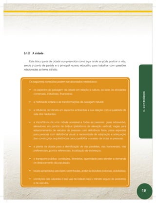 5.1.2   A cidade


    Este bloco parte da cidade compreendida como lugar onde se pode praticar a vida,
sendo o ponto de partida e o principal recurso educativo para trabalhar com questões
relacionadas ao tema trânsito.



    Os seguintes conteúdos podem ser abordados neste bloco:


    •	 os aspectos da paisagem da cidade em relação à cultura, ao lazer, às atividades




                                                                                                 5. CONTEÚDOS
        comerciais, industriais, financeiras;


    •	 a história da cidade e as transformações da paisagem natural;


    •	 a influência do trânsito em aspectos ambientais e sua relação com a qualidade de
        vida dos habitantes;


    •	 a importância de uma cidade acessível a todas as pessoas: guias rebaixadas,
        elevadores em pontos de ônibus (plataforma de elevação vertical), vagas para
        estacionamento de veículos de pessoas com deficiência física, pisos especiais
        para pessoas com deficiência visual; a necessidade de adaptação e adequação
        das construções arquitetônicas para possibilitar o acesso de todas as pessoas;


    •	 a planta da cidade para a identificação de vias paralelas, vias transversais, vias
        preferenciais, pontos referenciais, localização de endereços;


    •	 o transporte público: condições, itinerários, quantidade para atender a demanda
        de deslocamento da população;


    •	 locais apropriados para lazer, caminhadas, andar de bicicleta (ciclovias, ciclofaixas);


    •	 condições das calçadas e das vias da cidade para o trânsito seguro de pedestres
        e de veículos.


                                                                                                 19
 