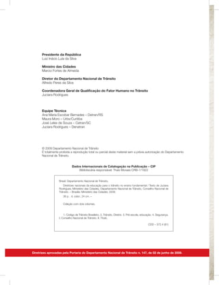 Presidente da República
      Luiz Inácio Lula da Silva

      Ministro das Cidades
      Marcio Fortes de Almeida

      Diretor do Departamento Nacional de Trânsito
      Alfredo Peres da Silva

      Coordenadora Geral de Qualificação do Fator Humano no Trânsito
      Juciara Rodrigues



      Equipe Técnica
      Ana Maria Escobar Bernades – Detran/RS
      Maura Moro – Urbs/Curitiba
      José Leles de Souza – Cetran/SC
      Juciara Rodrigues – Denatran




      © 2009 Departamento Nacional de Trânsito
      É totalmente proibida a reprodução total ou parcial deste material sem a prévia autorização do Departamento
      Nacional de Trânsito.


                             Dados Internacionais de Catalogação na Publicação – CIP
                                 Bibliotecária responsável: Thaís Moraes CRB-1/1922


                  Brasil. Departamento Nacional de Trânsito.
                     Diretrizes nacionais da educação para o trânsito no ensino fundamental / Texto de Juciara
                  Rodrigues; Ministério das Cidades, Departamento Nacional de Trânsito, Conselho Nacional de
                  Trânsito. – Brasília: Ministério das Cidades, 2009.
                     36 p. : il. color.; 24 cm. –

                     Coleção com dois volumes.



                      1. Código de Trânsito Brasileiro. 2. Trânsito, Diretriz. 3. Pré-escola, educação. 4. Segurança.
                  I. Conselho Nacional de Trânsito. II. Título.

                                                                                                  CDD – 372.4 (81)




Diretrizes aprovadas pela Portaria do Departamento Nacional de Trânsito n. 147, de 02 de junho de 2009.
 