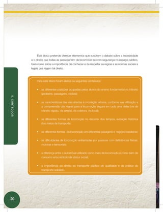 Este bloco pretende oferecer elementos que suscitem o debate sobre a necessidade
               e o direito que todas as pessoas têm de locomover-se com segurança no espaço público,
               bem como sobre a importância de conhecer e de respeitar as regras e as normas sociais e
               legais que regem tal direito.



                    Para este bloco foram eleitos os seguintes conteúdos:


                    •	 as diferentes posições ocupadas pelos alunos do ensino fundamental no trânsito
                        (pedestre, passageiro, ciclista);
5. CONTEÚDOS




                    •	 as características das vias abertas à circulação urbana, conforme sua utilização e
                        a compreensão das regras para a locomoção segura em cada uma delas (via de
                        trânsito rápido, via arterial, via coletora, via local);


                    •	 as diferentes formas de locomoção no decorrer dos tempos, evolução histórica
                        dos meios de transporte;


                    •	 as diferentes formas de locomoção em diferentes paisagens e regiões brasileiras;


                    •	 as dificuldades de locomoção enfrentadas por pessoas com deficiências físicas,
                        motoras e sensoriais;


                    •	 a diferença entre o automóvel utilizado como meio de locomoção e como bem de
                        consumo e/ou símbolo de status social;


                    •	 a importância do direito ao transporte público de qualidade e da prática do
                        transporte solidário.




20
 