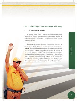 5.2     Conteúdos para os anos finais (6º ao 9º anos)

5.2.1   As linguagens do trânsito


      A intenção deste bloco é explorar as diferentes linguagens
utilizadas no trânsito, percebendo-as como forma objetiva de
traduzir mensagens fundamentais à locomoção segura das pessoas
no espaço público.


      No trânsito é possível encontrar, basicamente, três tipos de




                                                                        5. CONTEÚDOS
linguagem: a visual, baseada em ícones (figuras e imagens); a
sonora, em sons emitidos pelo agente de trânsito, pelas buzinas
dos veículos; e a gestual, em gestos dos agentes de trânsito, de
condutores, pedestres, ciclistas, motociclistas e demais usuários das
vias públicas. São estas linguagens que possibilitam a comunicação
com o espaço público e no espaço público. Se as pessoas não
decodificarem as mensagens transmitidas por meio das linguagens
utilizadas no trânsito, causarão situações de conflito e acidentes.




                                                                        21
 