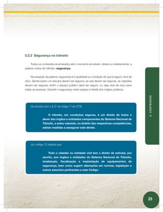 5.2.2 Segurança no trânsito

    Todos os conteúdos enumerados até o momento envolvem, direta ou indiretamente, a
palavra-chave do trânsito: segurança.


    Na acepção da palavra, segurança é a qualidade ou condição do que é seguro, livre de
risco. Sendo assim, os veículos devem ser seguros, as vias devem ser seguras, as calçadas
devem ser seguras, enfim o espaço público deve ser seguro, ou seja, livre de risco para
todas as pessoas. Garantir a segurança neste espaço é tarefa dos órgãos públicos.




                                                                                            5. CONTEÚDOS
    De acordo com o § 2º do Artigo 1º do CTB:


                   O trânsito, em condições seguras, é um direito de todos e
              dever dos órgãos e entidades componentes do Sistema Nacional de
              Trânsito, a estes cabendo, no âmbito das respectivas competências,
              adotar medidas a assegurar este direito.




    Já o Artigo 72 dispõe que:


                   Todo o cidadão ou entidade civil tem o direito de solicitar, por
              escrito, aos órgãos e entidades do Sistema Nacional de Trânsito,
              sinalização, fiscalização e implantação de equipamentos de
              segurança, bem como sugerir alterações em normas, legislação e
              outros assuntos pertinentes a este Código.




                                                                                            23
 