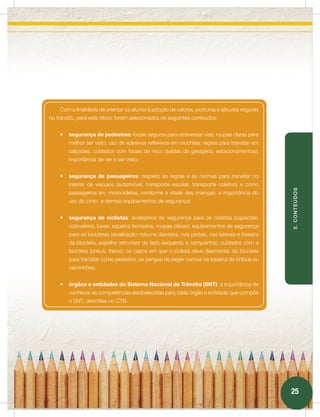 Com a finalidade de orientar os alunos à adoção de valores, posturas e atitudes seguras
no trânsito, para este bloco foram selecionados os seguintes conteúdos:


    •   segurança de pedestres: locais seguros para atravessar vias; roupas claras para
        melhor ser visto, uso de adesivos reflexivos em mochilas; regras para transitar em
        calçadas; cuidados com locais de risco (saídas de garagens, estacionamentos);
        importância de ver e ser visto;


    •   segurança de passageiros: respeito às regras e às normas para transitar no
        interior de veículos (automóvel, transporte escolar, transporte coletivo) e como




                                                                                                 5. CONTEÚDOS
        passageiros em motocicletas, conforme a idade das crianças; a importância do
        uso do cinto e demais equipamentos de segurança;


    •   segurança de ciclistas: acessórios de segurança para os ciclistas (capacete,
        cotoveleira, luvas, sapatos fechados, roupas claras); equipamentos de segurança
        para as bicicletas (sinalização noturna dianteira, nos pedais, nas laterais e traseira
        da bicicleta, espelho retrovisor do lado esquerdo e campainha); cuidados com a
        bicicleta (pneus, freios); os casos em que o ciclista deve desmontar da bicicleta
        para transitar como pedestre; os perigos de pegar carona na traseira de ônibus ou
        caminhões;


    •   órgãos e entidades do Sistema Nacional de Trânsito (SNT): a importância de
        conhecer as competências estabelecidas para cada órgão e entidade que compõe
        o SNT, descritas no CTB.




                                                                                                 25
 