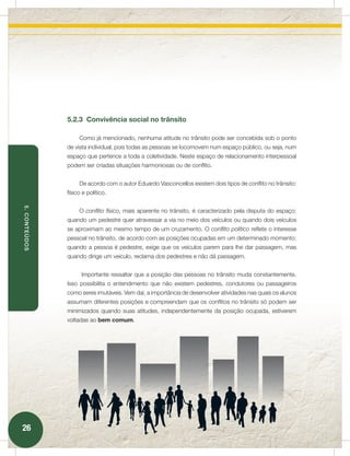 5.2.3 Convivência social no trânsito

                    Como já mencionado, nenhuma atitude no trânsito pode ser concebida sob o ponto
               de vista individual, pois todas as pessoas se locomovem num espaço público, ou seja, num
               espaço que pertence a toda a coletividade. Neste espaço de relacionamento interpessoal
               podem ser criadas situações harmoniosas ou de conflito.


                    De acordo com o autor Eduardo Vasconcellos existem dois tipos de conflito no trânsito:
               físico e político.
5. CONTEÚDOS




                    O conﬂito físico, mais aparente no trânsito, é caracterizado pela disputa do espaço:
               quando um pedestre quer atravessar a via no meio dos veículos ou quando dois veículos
               se aproximam ao mesmo tempo de um cruzamento. O conﬂito político reflete o interesse
               pessoal no trânsito, de acordo com as posições ocupadas em um determinado momento:
               quando a pessoa é pedestre, exige que os veículos parem para lhe dar passagem, mas
               quando dirige um veículo, reclama dos pedestres e não dá passagem.


                     Importante ressaltar que a posição das pessoas no trânsito muda constantemente.
               Isso possibilita o entendimento que não existem pedestres, condutores ou passageiros
               como seres imutáveis. Vem daí, a importância de desenvolver atividades nas quais os alunos
               assumam diferentes posições e compreendam que os conflitos no trânsito só podem ser
               minimizados quando suas atitudes, independentemente da posição ocupada, estiverem
               voltadas ao bem comum.




26
 