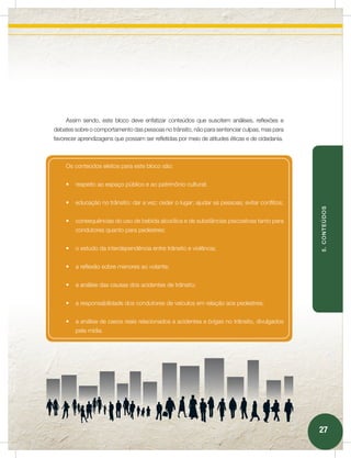 Assim sendo, este bloco deve enfatizar conteúdos que suscitem análises, reflexões e
debates sobre o comportamento das pessoas no trânsito, não para sentenciar culpas, mas para
favorecer aprendizagens que possam ser refletidas por meio de atitudes éticas e de cidadania.



    Os conteúdos eleitos para este bloco são:


    •	 respeito ao espaço público e ao patrimônio cultural;


    •	 educação no trânsito: dar a vez; ceder o lugar; ajudar as pessoas; evitar conflitos;




                                                                                                5. CONTEÚDOS
    •	 consequências do uso de bebida alcoólica e de substâncias psicoativas tanto para
        condutores quanto para pedestres;


    •	 o estudo da interdependência entre trânsito e violência;


    •	 a reflexão sobre menores ao volante;


    •	 a análise das causas dos acidentes de trânsito;


    •	 a responsabilidade dos condutores de veículos em relação aos pedestres;


    •	 a análise de casos reais relacionados a acidentes e brigas no trânsito, divulgados
        pela mídia.




                                                                                                27
 
