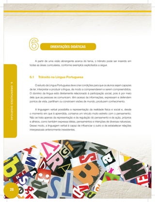 6                  ORIENTAÇÕES DIDÁTICAS


                                 A partir de uma visão abrangente acerca do tema, o trânsito pode ser inserido em
                           todas as áreas curriculares, conforme exemplos explicitados a seguir.



                           6.1     Trânsito na Língua Portuguesa
6. ORIENTAÇÕES DIDÁTICAS




                                 O estudo da Língua Portuguesa deve criar condições para que os alunos sejam capazes
                           de ler, interpretar e produzir a língua, de modo a compreenderem e serem compreendidos.
                           O domínio da língua está diretamente relacionado à participação social, pois é por meio
                           dela que as pessoas se comunicam, têm acesso às informações, expressam e defendem
                           pontos de vista, partilham ou constroem visões de mundo, produzem conhecimento.


                                 A linguagem verbal possibilita a representação da realidade física e social e, desde
                           o momento em que é aprendida, conserva um vínculo muito estreito com o pensamento.
                           Não se trata apenas da representação e da regulação do pensamento e da ação, próprios
                           e alheios, como também expressa idéias, pensamentos e intenções de diversas naturezas.
                           Desse modo, a linguagem verbal é capaz de influenciar o outro e de estabelecer relações
                           interpessoais anteriormente inexistentes.




28
 