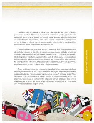 Para desenvolver a oralidade, a escola deve criar situações que gerem o debate,
provocando a manifestação de idéias, pensamentos, sentimentos, opiniões, julgamentos. No
caso do trânsito, uma gama de assuntos pode ser trazida a debate: questões relacionadas
ao comportamento de pedestres, condutores, ciclistas, motociclistas; conseqüências
do uso de álcool no trânsito; importância das relações estabelecidas no espaço público;
necessidade de uso de equipamentos de segurança, etc.


     O ensino da língua não pode estar limitado a um tipo de texto. É fundamental que os




                                                                                                         6. ORIENTAÇÕES DIDÁTICAS
alunos tenham acesso às diferentes formas de expressão escrita, coletadas em diversas
fontes: livros, jornais, revistas, panfletos, folhetos, dicionários, enciclopédias, guias, gibis, etc.
O trânsito pode ser trabalhado, especialmente, a partir da leitura, análise e interpretação de
textos jornalísticos, pois é bastante comum encontrar nos jornais matérias sobre o assunto.
No entanto, folhetos educativos, livros paradidáticos e de literatura, crônicas, quadrinhos,
entre tantos outros recursos podem suscitar debates e reflexões.


     Os alunos também devem ser incentivados a produzir textos: registrar por escrito as
observações do trânsito de sua cidade, elaborando descrições subjetivas, propiciando a
seqüencialização das imagens visuais no processo da escrita. A produção de panfletos,
de cartazes e de outros materiais de trânsito, também promove a criatividade escrita: criar
slogans ou frases sobre os conhecimentos adquiridos estimula a troca de idéias entre o
grupo. Distribuir as produções realizadas aos demais alunos da escola e à comunidade é
uma forma de estabelecer relações sociais.




                                                                                                         29
 