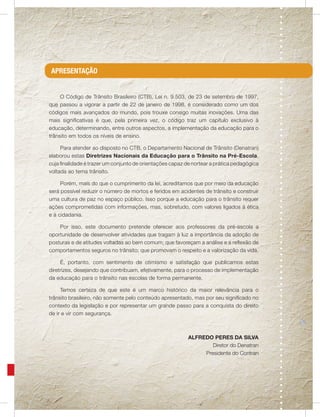 APRESENTAÇÃO


     O Código de Trânsito Brasileiro (CTB), Lei n. 9.503, de 23 de setembro de 1997,
que passou a vigorar a partir de 22 de janeiro de 1998, é considerado como um dos
códigos mais avançados do mundo, pois trouxe consigo muitas inovações. Uma das
mais significativas é que, pela primeira vez, o código traz um capítulo exclusivo à
educação, determinando, entre outros aspectos, a implementação da educação para o
trânsito em todos os níveis de ensino.

     Para atender ao disposto no CTB, o Departamento Nacional de Trânsito (Denatran)
elaborou estas Diretrizes Nacionais da Educação para o Trânsito na Pré-Escola,
cuja finalidade é trazer um conjunto de orientações capaz de nortear a prática pedagógica
voltada ao tema trânsito.

     Porém, mais do que o cumprimento da lei, acreditamos que por meio da educação
será possível reduzir o número de mortos e feridos em acidentes de trânsito e construir
uma cultura de paz no espaço público. Isso porque a educação para o trânsito requer
ações comprometidas com informações, mas, sobretudo, com valores ligados à ética
e à cidadania.

    Por isso, este documento pretende oferecer aos professores da pré-escola a
oportunidade de desenvolver atividades que tragam à luz a importância da adoção de
posturas e de atitudes voltadas ao bem comum; que favoreçam a análise e a reflexão de
comportamentos seguros no trânsito; que promovam o respeito e a valorização da vida.

     É, portanto, com sentimento de otimismo e satisfação que publicamos estas
diretrizes, desejando que contribuam, efetivamente, para o processo de implementação
da educação para o trânsito nas escolas de forma permanente.

     Temos certeza de que este é um marco histórico da maior relevância para o
trânsito brasileiro, não somente pelo conteúdo apresentado, mas por seu significado no
contexto da legislação e por representar um grande passo para a conquista do direito
de ir e vir com segurança.



                                                           ALFREDO PERES DA SILVA
                                                                   Diretor do Denatran
                                                                Presidente do Contran
 