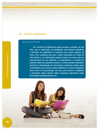 6.2     Trânsito na Matemática


                                 De acordo com os PCN:


                                             Um currículo de Matemática deve procurar contribuir, de um
                                         lado, para a valorização da pluralidade sociocultural, impedindo
                                         o processo de submissão no confronto com outras culturas; de
6. ORIENTAÇÕES DIDÁTICAS




                                         outro, criar condições para que o aluno transcenda um modo de
                                         vida restrito a um determinado espaço social e se torne ativo na
                                         transformação de seu ambiente. A compreensão e a tomada de
                                         decisões diante de questões políticas e sociais também dependem
                                         da leitura e interpretação de informações complexas, muitas vezes
                                         contraditórias, que incluem dados estatísticos e índices divulgados
                                         pelos meios de comunicação. Ou seja, para exercer a cidadania,
                                         é necessário saber calcular, medir, raciocinar, argumentar, tratar
                                         informações estatisticamente, etc.




30
 