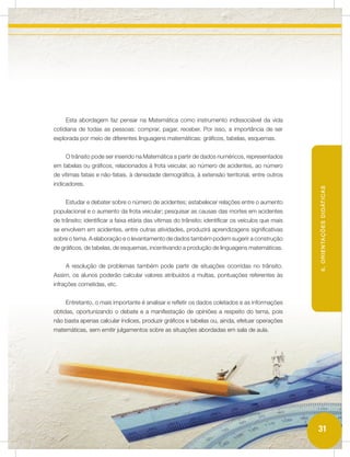 Esta abordagem faz pensar na Matemática como instrumento indissociável da vida
cotidiana de todas as pessoas: comprar, pagar, receber. Por isso, a importância de ser
explorada por meio de diferentes linguagens matemáticas: gráficos, tabelas, esquemas.


     O trânsito pode ser inserido na Matemática a partir de dados numéricos, representados
em tabelas ou gráficos, relacionados à frota veicular, ao número de acidentes, ao número
de vítimas fatais e não-fatais, à densidade demográfica, à extensão territorial, entre outros
indicadores.




                                                                                                    6. ORIENTAÇÕES DIDÁTICAS
     Estudar e debater sobre o número de acidentes; estabelecer relações entre o aumento
populacional e o aumento da frota veicular; pesquisar as causas das mortes em acidentes
de trânsito; identificar a faixa etária das vítimas do trânsito; identificar os veículos que mais
se envolvem em acidentes, entre outras atividades, produzirá aprendizagens significativas
sobre o tema. A elaboração e o levantamento de dados também podem sugerir a construção
de gráficos, de tabelas, de esquemas, incentivando a produção de linguagens matemáticas.


     A resolução de problemas também pode partir de situações ocorridas no trânsito.
Assim, os alunos poderão calcular valores atribuídos a multas, pontuações referentes às
infrações cometidas, etc.


     Entretanto, o mais importante é analisar e refletir os dados coletados e as informações
obtidas, oportunizando o debate e a manifestação de opiniões a respeito do tema, pois
não basta apenas calcular índices, produzir gráficos e tabelas ou, ainda, efetuar operações
matemáticas, sem emitir julgamentos sobre as situações abordadas em sala de aula.




                                                                                                    31
 