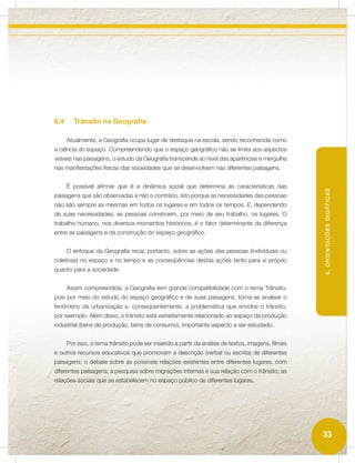 6.4     Trânsito na Geografia

      Atualmente, a Geografia ocupa lugar de destaque na escola, sendo reconhecida como
a ciência do espaço. Compreendendo que o espaço geográfico não se limita aos aspectos
visíveis nas paisagens, o estudo da Geografia transcende ao nível das aparências e mergulha
nas manifestações físicas das sociedades que se desenvolvem nas diferentes paisagens.


      É possível afirmar que é a dinâmica social que determina as características das




                                                                                                   6. ORIENTAÇÕES DIDÁTICAS
paisagens que são observadas e não o contrário. Isto porque as necessidades das pessoas
não são sempre as mesmas em todos os lugares e em todos os tempos. E, dependendo
de suas necessidades, as pessoas constroem, por meio de seu trabalho, os lugares. O
trabalho humano, nos diversos momentos históricos, é o fator determinante da diferença
entre as paisagens e da construção do espaço geográfico.


      O enfoque da Geografia recai, portanto, sobre as ações das pessoas (individuais ou
coletivas) no espaço e no tempo e as conseqüências destas ações tanto para si próprio
quanto para a sociedade.


      Assim compreendida, a Geografia tem grande compatibilidade com o tema Trânsito,
pois por meio do estudo do espaço geográfico e de suas paisagens, torna-se analisar o
fenômeno da urbanização e, conseqüentemente, a problemática que envolve o trânsito,
por exemplo. Além disso, o trânsito está estreitamente relacionado ao espaço da produção
industrial (bens de produção, bens de consumo), importante aspecto a ser estudado.


      Por isso, o tema trânsito pode ser inserido a partir da análise de textos, imagens, filmes
e outros recursos educativos que promovam a descrição (verbal ou escrita) de diferentes
paisagens; o debate sobre as possíveis relações existentes entre diferentes lugares, com
diferentes paisagens; a pesquisa sobre migrações internas e sua relação com o trânsito; as
relações sociais que se estabelecem no espaço público de diferentes lugares.




                                                                                                   33
 