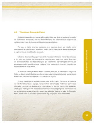 6.6     Trânsito na Educação Física

      O objetivo da escola com relação à Educação Física não deve se pautar na formação
de profissionais do esporte, mas no desenvolvimento das potencialidades corporais de
cada aluno por meio de diversas atividades corporais e lúdicas.


      Por isso, os jogos, a dança, a ginástica e os esportes devem ser tratados como
instrumentos de comunicação, expressão, lazer e cultura para que os alunos reconheçam




                                                                                               6. ORIENTAÇÕES DIDÁTICAS
e explorem novas possibilidades corporais.


      Esta área desempenha papel importante no desenvolvimento mental das crianças
e por isso não precisa, necessariamente, restringir-se a exercícios físicos. Por meio
de atividades lúdicas e outras estratégias que viabilizem a representação corporal, os
professores terão possibilidade de conhecer com maior profundidade e descobrir as
necessidades de seus alunos.


      As aulas de Educação Física devem promover, também, a participação integral de
todos os alunos nas atividades propostas para que sejam capazes de superar seus próprios
limites, sem competições negativas ou conflitos com o grupo.


      O tema trânsito pode ser inserido nas aulas de Educação Física com a finalidade
de trabalhar lateralidade e espaço, imprescindíveis à locomoção. Podem ser promovidas
atividades corporais de deslocamento que solicitem o domínio das noções esquerda,
direita, para frente, para trás. Questões como brincar em locais perigosos, próximos às vias
ou em saídas de garagens também podem ser debatidas durante as aulas de Educação
Física, assim como o uso de equipamentos de segurança para andar de bicicleta.




                                                                                               35
 