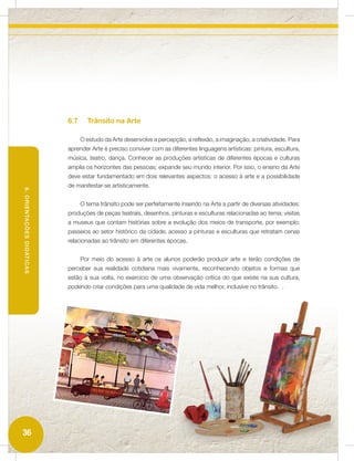 6.7     Trânsito na Arte

                                 O estudo da Arte desenvolve a percepção, a reflexão, a imaginação, a criatividade. Para
                           aprender Arte é preciso conviver com as diferentes linguagens artísticas: pintura, escultura,
                           música, teatro, dança. Conhecer as produções artísticas de diferentes épocas e culturas
                           amplia os horizontes das pessoas; expande seu mundo interior. Por isso, o ensino da Arte
                           deve estar fundamentado em dois relevantes aspectos: o acesso à arte e a possibilidade
                           de manifestar-se artisticamente.
6. ORIENTAÇÕES DIDÁTICAS




                                 O tema trânsito pode ser perfeitamente inserido na Arte a partir de diversas atividades:
                           produções de peças teatrais, desenhos, pinturas e esculturas relacionadas ao tema; visitas
                           a museus que contam histórias sobre a evolução dos meios de transporte, por exemplo;
                           passeios ao setor histórico da cidade; acesso a pinturas e esculturas que retratam cenas
                           relacionadas ao trânsito em diferentes épocas.


                                 Por meio do acesso à arte os alunos poderão produzir arte e terão condições de
                           perceber sua realidade cotidiana mais vivamente, reconhecendo objetos e formas que
                           estão à sua volta, no exercício de uma observação crítica do que existe na sua cultura,
                           podendo criar condições para uma qualidade de vida melhor, inclusive no trânsito. .




36
 