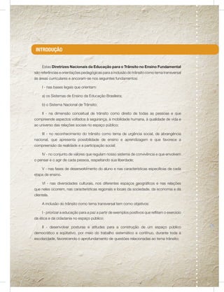 INTRODUÇÃO


     Estas Diretrizes Nacionais da Educação para o Trânsito no Ensino Fundamental
são referências e orientações pedagógicas para a inclusão do trânsito como tema transversal
às áreas curriculares e ancoram-se nos seguintes fundamentos:

     I - nas bases legais que orientam:

     a) os Sistemas de Ensino da Educação Brasileira;

     b) o Sistema Nacional de Trânsito;

     II - na dimensão conceitual de trânsito como direito de todas as pessoas e que
compreende aspectos voltados à segurança, à mobilidade humana, à qualidade de vida e
ao universo das relações sociais no espaço público;

     III - no reconhecimento do trânsito como tema de urgência social, de abrangência
nacional, que apresenta possibilidade de ensino e aprendizagem e que favorece a
compreensão da realidade e a participação social;

     IV - no conjunto de valores que regulam nosso sistema de convivência e que envolvem
o pensar e o agir de cada pessoa, respeitando sua liberdade;

     V - nas fases de desenvolvimento do aluno e nas características específicas de cada
etapa de ensino.

     VI - nas diversidades culturais, nos diferentes espaços geográficos e nas relações
que neles ocorrem, nas características regionais e locais da sociedade, da economia e da
clientela.

     A inclusão do trânsito como tema transversal tem como objetivos:

     I - priorizar a educação para a paz a partir de exemplos positivos que reflitam o exercício
da ética e da cidadania no espaço público;

     II - desenvolver posturas e atitudes para a construção de um espaço público
democrático e eqüitativo, por meio do trabalho sistemático e contínuo, durante toda a
escolaridade, favorecendo o aprofundamento de questões relacionadas ao tema trânsito;
 