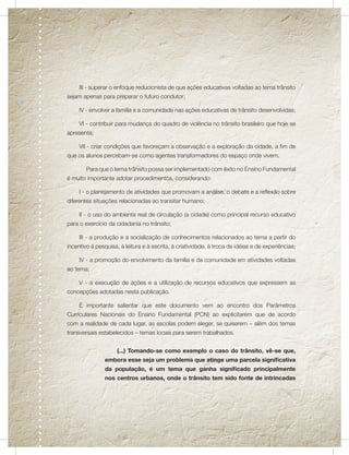 III - superar o enfoque reducionista de que ações educativas voltadas ao tema trânsito
sejam apenas para preparar o futuro condutor;

     IV - envolver a família e a comunidade nas ações educativas de trânsito desenvolvidas;

     VI - contribuir para mudança do quadro de violência no trânsito brasileiro que hoje se
apresenta;

     VII - criar condições que favoreçam a observação e a exploração da cidade, a fim de
que os alunos percebam-se como agentes transformadores do espaço onde vivem.

        Para que o tema trânsito possa ser implementado com êxito no Ensino Fundamental
é muito importante adotar procedimentos, considerando:

     I - o planejamento de atividades que promovam a análise, o debate e a reflexão sobre
diferentes situações relacionadas ao transitar humano;

     II - o uso do ambiente real de circulação (a cidade) como principal recurso educativo
para o exercício da cidadania no trânsito;

     III - a produção e a socialização de conhecimentos relacionados ao tema a partir do
incentivo à pesquisa, à leitura e à escrita, à criatividade, à troca de idéias e de experiências;

     IV - a promoção do envolvimento da família e da comunidade em atividades voltadas
ao tema;

     V - a execução de ações e a utilização de recursos educativos que expressem as
concepções adotadas nesta publicação.

     É importante salientar que este documento vem ao encontro dos Parâmetros
Curriculares Nacionais do Ensino Fundamental (PCN) ao explicitarem que de acordo
com a realidade de cada lugar, as escolas podem eleger, se quiserem – além dos temas
transversais estabelecidos – temas locais para serem trabalhados.


                     (...) Tomando-se como exemplo o caso do trânsito, vê-se que,
                embora esse seja um problema que atinge uma parcela significativa
                da população, é um tema que ganha significado principalmente
                nos centros urbanos, onde o trânsito tem sido fonte de intrincadas
 