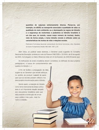 questões de natureza extremamente diversa. Pense-se, por
                exemplo, no direito ao transporte associado à qualidade de vida e à
                qualidade do meio ambiente; ou o desrespeito às regras de trânsito
                e a segurança de motoristas e pedestres (o trânsito brasileiro é
                um dos que, no mundo, causa maior número de mortes). Assim,
                visto de forma ampla, o tema trânsito remete à reflexão sobre as
                características de modos de vida e relações sociais.

                Parâmetros Curriculares Nacionais: apresentação dos temas transversais, ética. Secretaria
                de Ensino Fundamental. Brasília: MEC/SEF, 1997. p.35.


     Além disso, ao publicar estas diretrizes, o Denatran acata sugestão do Conselho
Nacional de Educação, emitida por meio do Parecer CNE/CEB n. 22/2004, de 05 de agosto
de 2004, homologado no Diário Oficial da União em 04 de fevereiro de 2005 firmando que:

     As instituições de ensino brasileiras devem considerar, na definição de seus projetos
pedagógicos, a busca de comportamentos ade-
quados no trânsito. (...)

     A fim de facilitar a propagação da idéia
sugere-se ao Denatran que envide esforços
no sentido de produzir material de apoio
para que as escolas possam utilizá-lo nos
seus projetos de educação para o trânsito.

     Sendo assim, a inserção do trânsito
como tema transversal às áreas curricu-
lares é um importante desafio lançado
aos educadores brasileiros para que
seja possível a construção de um es-
paço público mais justo, mais hu-
mano e cidadão.
 
