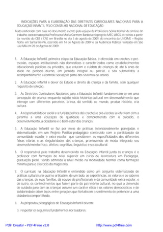 INDICAÇÕES PARA A ELABORAÇÃO DAS DIRETRIZES CURRICULARES NACIONAIS PARA A
      EDUCAÇÃO INFANTIL PELO CONSELHO NACIONAL DE EDUCAÇÃO
     Texto elaborado com base no documento escrito pela equipe da Professora Sonia Kramer de síntese do
      trabalho coordenado pela Professora Maria Carmem Barbosa no projeto MEC-URGS, e revisto a partir
      da reunião do CEB / CNE em Brasília no dia 5 de agosto de 2009, do encontro da UNDIME – Região
      Norte em Santarém-PA, ocorrido em 14 de Agosto de 2009 e da Audiência Pública realizada em São
      Luiz-MA em 28 de Agosto de 2009.



     1. A Educação Infantil, primeira etapa da Educação Básica, é oferecida em creches e pré-
      escolas, espaços institucionais não domésticos e caracterizados como estabelecimentos
      educacionais públicos ou privados, que educam e cuidam de crianças de até 6 anos de
      idade no período diurno, em jornada integral ou parcial, e são submetidos a
      acompanhamento e controle social por parte dos sistemas de ensino.

     2. A Educação Infantil é dever do Estado e direito da criança e da família, sem qualquer
      requisito de seleção.

     3. As Diretrizes Curriculares Nacionais para a Educação Infantil fundamentam-se em uma
      concepção de criança enquanto sujeito sócio-histórico-cultural em desenvolvimento que
      interage com diferentes parceiros, brinca, dá sentido ao mundo, produz história, cria
      cultura.

     4. A responsabilidade social e a função política das creches e pré-escolas se efetivam com a
      garantia a uma educação de qualidade e comprometida com o cuidado, o
      desenvolvimento, a cidadania e o bem-estar das crianças.

     5. A Educação Infantil se faz por meio de práticas intencionalmente planejadas e
      sistematizadas em um Projeto Político-pedagógico construído com a participação da
      comunidade escolar e extra-escolar, que considerem as especificidades das diferentes
      faixas etárias e as singularidades das crianças, promovendo de modo integrado seu
      desenvolvimento físico, afetivo, cognitivo, linguístico e sociocultural.

     6. O responsável pelo trabalho desenvolvido na Educação Infantil junto às crianças é o
      professor com formação de nível superior em curso de licenciatura em Pedagogia,
      graduação plena, sendo admitido o nível médio na modalidade Normal como formação
      mínima para o exercício do magistério.

     7. O currículo na Educação Infantil é entendido como um conjunto sistematizado de
      práticas culturais no qual se articulam, de um lado, as experiências, os valores e os saberes
      das crianças, de suas famílias, da equipe de profissionais e da comunidade extra-escolar, e
      de outro, os conhecimentos que fazem parte do patrimônio cultural, no qual a dimensão
      de cuidado para com as crianças assume um caráter ético e os valores democráticos e de
      solidariedade criam laços entre gerações que fortalecem o sentimento de pertencer a uma
      cidadania compartilhada.

     8.   As propostas pedagógicas de Educação Infantil devem:

      I) respeitar os seguintes fundamentos norteadores:



PDF Creator - PDF4Free v2.0                                        http://www.pdf4free.com
 