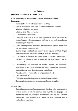 APÊNDICES
APÊNDICE I - ROTEIRO DE OBSERVAÇÃO
1. Caracterização da Instituição em relação à Educação Básica
Organização:
• Turnos de funcionamento e respectivos horários;
• Total de turmas para cada nível/ modalidade de ensino atendido;
• Média de estudantes por turma;
• Média da faixa etária por turma;
• Quantidade de funcionários;
• Existência de equipe de apoio (psicopedagogos, psicólogos, médicos,
fonoaudiólogos, intérprete, segundo professor) e em quais situações os
pais se dirigem à escola;
• Como está organizado o recreio? Há supervisão? Se sim, é realizada
por qual profissional da escola?
• Quanto tempo é dedicado ao recreio? Existe alguma atividade dirigida
(formação artística, cultural ou esportiva) para este momento?
• Com relação à alimentação, quem define o cardápio da cantina, o
cardápio traz opções de lanches saudáveis e é acompanhado por um
nutricionista?
• Caracterização do conselho de classe: período de ocorrência,
integrantes, ações decorrentes (existe algum modelo de documento
preenchido, ata, plano de ação, outro a especificar);
• Pauta (assuntos contemplados ao longo das reuniões);
• Local de realização;
• Política de comunicação acerca da realização das reuniões;
• Socialização e acompanhamento das decisões e orientações.
Infraestrutura:
• Descrição dos aspectos físicos da escola: tipo de prédio, conservação e
limpeza externa e interna, estrutura das dependências (espaço para
atendimento aos pais, biblioteca, laboratórios, salas de aula, sala dos
professores, salas informatizadas, áreas de lazer, estrutura para a
realização de esportes);
 