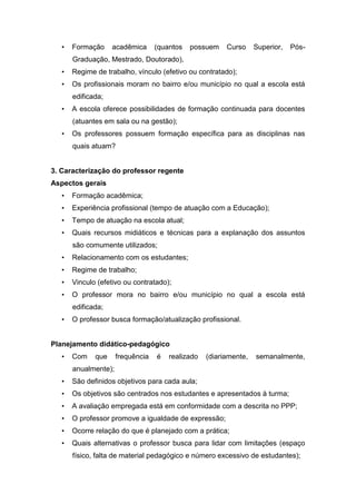 • Formação acadêmica (quantos possuem Curso Superior, Pós-
Graduação, Mestrado, Doutorado),
• Regime de trabalho, vínculo (efetivo ou contratado);
• Os profissionais moram no bairro e/ou município no qual a escola está
edificada;
• A escola oferece possibilidades de formação continuada para docentes
(atuantes em sala ou na gestão);
• Os professores possuem formação específica para as disciplinas nas
quais atuam?
3. Caracterização do professor regente
Aspectos gerais
• Formação acadêmica;
• Experiência profissional (tempo de atuação com a Educação);
• Tempo de atuação na escola atual;
• Quais recursos midiáticos e técnicas para a explanação dos assuntos
são comumente utilizados;
• Relacionamento com os estudantes;
• Regime de trabalho;
• Vinculo (efetivo ou contratado);
• O professor mora no bairro e/ou município no qual a escola está
edificada;
• O professor busca formação/atualização profissional.
Planejamento didático-pedagógico
• Com que frequência é realizado (diariamente, semanalmente,
anualmente);
• São definidos objetivos para cada aula;
• Os objetivos são centrados nos estudantes e apresentados à turma;
• A avaliação empregada está em conformidade com a descrita no PPP;
• O professor promove a igualdade de expressão;
• Ocorre relação do que é planejado com a prática;
• Quais alternativas o professor busca para lidar com limitações (espaço
físico, falta de material pedagógico e número excessivo de estudantes);
 