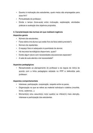 • Quanto à motivação dos estudantes, quais meios são empregados para
esse fim?
• Pontualidade do professor;
• Divide o tempo (hora-aula) entre motivação, explanação, atividades
práticas e avaliação dos objetivos propostos.
4. Caracterização das turmas em que realizará regência
Aspectos gerais
• Número de estudantes;
• Faixa etária (há alunos que estão fora da faixa etária prevista?);
• Número de repetentes;
• O espaço físico é adequado à quantidade de alunos;
• Há recursos tecnológicos disponíveis, quais?
• Existe algum aluno com necessidades educacionais especiais?
• A sala de aula atende a tal necessidade?
Aspectos pedagógicos
• Receptividade ao planejamento do professor e às regras de rotina de
acordo com a linha pedagógica adotada no PPP e defendida pelo
professor.
Aspectos comportamentais
• Interesse, participação, cooperação, respeito entre os pares;
• Organização no que se refere ao material individual e coletivo (mochila,
livros, cadernos...);
• Momento(s) e/ou assunto(s) no(s) qual(is) se infere(m) mais atenção,
interesse e participação dos estudantes.
 