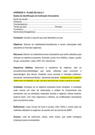 APÊNDICE II - PLANO DE AULA 1
Dados de identificação da Instituição Concedente
Nome da escola: ...................................................................................................
Diretor(a): ..............................................................................................................
Coordenador(a): ....................................................................................................
Tempo da aula: ................................................... Período: ..................................
Turma/Ano: ...........................................................................................................
Nome do(a) Estagiário(a): .....................................................................................
Conteúdo: Constar o assunto que será abordado na aula.
Objetivos: Elencar as habilidades/competências a serem alcançadas pelo
estudante ao final das regências.
Recursos: Elencar os materiais/recursos necessários que serão utilizados para
alcançar os objetivos propostos. Exemplo: jornal, livro didático, mapas, quadro
de giz, computador, vídeo, DVD, CD, internet etc.
Sequência didática: Descrever a sequência da regência, citar os
procedimentos/metodologias que serão utilizados para promover a
aprendizagem dos alunos. Explicitar como ocorrerá a interação professor-
estudante, estudante-professor, estudante-estudante. (Lembre-se que a sequência
didática deve ser detalhada, ou seja, você deve descrever todo o passo a passo da sua aula).
Avaliação: Averiguar se os objetivos propostos foram atingidos. A avaliação
pode ocorrer por meio de observação e análise do envolvimento dos
estudantes com as atividades realizadas durante a regência. Dessa maneira,
pode-se fazer, com mais segurança e eficácia, as modificações necessárias
para as próximas aulas.
Referências: Listar nomes de livros e jornais, CDs, DVDs e outros tipos de
materiais utilizados na regência, de acordo com as normas da ABNT.
Anexos: Lista de exercícios, textos, entre outros, que serão entregues
(impresso) para os estudantes.
 
