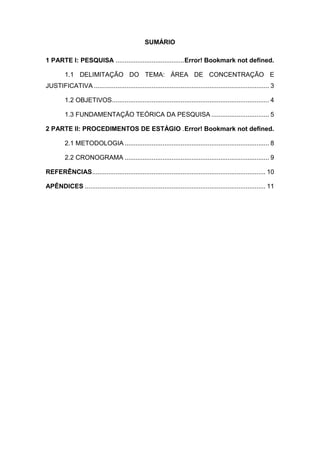 SUMÁRIO
1 PARTE I: PESQUISA ......................................Error! Bookmark not defined.
1.1 DELIMITAÇÃO DO TEMA: ÁREA DE CONCENTRAÇÃO E
JUSTIFICATIVA ................................................................................................. 3
1.2 OBJETIVOS....................................................................................... 4
1.3 FUNDAMENTAÇÃO TEÓRICA DA PESQUISA ................................ 5
2 PARTE II: PROCEDIMENTOS DE ESTÁGIO .Error! Bookmark not defined.
2.1 METODOLOGIA ................................................................................ 8
2.2 CRONOGRAMA ................................................................................ 9
REFERÊNCIAS................................................................................................ 10
APÊNDICES .................................................................................................... 11
 