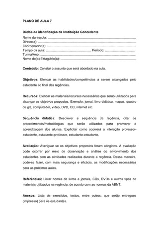 PLANO DE AULA 7
Dados de identificação da Instituição Concedente
Nome da escola: ...................................................................................................
Diretor(a): ..............................................................................................................
Coordenador(a): ....................................................................................................
Tempo da aula: ................................................... Período: ..................................
Turma/Ano: ...........................................................................................................
Nome do(a) Estagiário(a): .....................................................................................
Conteúdo: Constar o assunto que será abordado na aula.
Objetivos: Elencar as habilidades/competências a serem alcançadas pelo
estudante ao final das regências.
Recursos: Elencar os materiais/recursos necessários que serão utilizados para
alcançar os objetivos propostos. Exemplo: jornal, livro didático, mapas, quadro
de giz, computador, vídeo, DVD, CD, internet etc.
Sequência didática: Descrever a sequência da regência, citar os
procedimentos/metodologias que serão utilizados para promover a
aprendizagem dos alunos. Explicitar como ocorrerá a interação professor-
estudante, estudante-professor, estudante-estudante.
Avaliação: Averiguar se os objetivos propostos foram atingidos. A avaliação
pode ocorrer por meio de observação e análise do envolvimento dos
estudantes com as atividades realizadas durante a regência. Dessa maneira,
pode-se fazer, com mais segurança e eficácia, as modificações necessárias
para as próximas aulas.
Referências: Listar nomes de livros e jornais, CDs, DVDs e outros tipos de
materiais utilizados na regência, de acordo com as normas da ABNT.
Anexos: Lista de exercícios, textos, entre outros, que serão entregues
(impresso) para os estudantes.
 