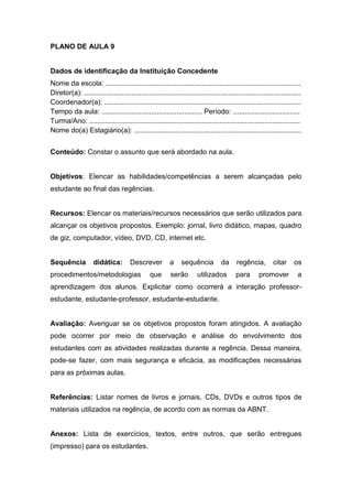 PLANO DE AULA 9
Dados de identificação da Instituição Concedente
Nome da escola: ...................................................................................................
Diretor(a): ..............................................................................................................
Coordenador(a): ....................................................................................................
Tempo da aula: ................................................... Período: ..................................
Turma/Ano: ...........................................................................................................
Nome do(a) Estagiário(a): .....................................................................................
Conteúdo: Constar o assunto que será abordado na aula.
Objetivos: Elencar as habilidades/competências a serem alcançadas pelo
estudante ao final das regências.
Recursos: Elencar os materiais/recursos necessários que serão utilizados para
alcançar os objetivos propostos. Exemplo: jornal, livro didático, mapas, quadro
de giz, computador, vídeo, DVD, CD, internet etc.
Sequência didática: Descrever a sequência da regência, citar os
procedimentos/metodologias que serão utilizados para promover a
aprendizagem dos alunos. Explicitar como ocorrerá a interação professor-
estudante, estudante-professor, estudante-estudante.
Avaliação: Averiguar se os objetivos propostos foram atingidos. A avaliação
pode ocorrer por meio de observação e análise do envolvimento dos
estudantes com as atividades realizadas durante a regência. Dessa maneira,
pode-se fazer, com mais segurança e eficácia, as modificações necessárias
para as próximas aulas.
Referências: Listar nomes de livros e jornais, CDs, DVDs e outros tipos de
materiais utilizados na regência, de acordo com as normas da ABNT.
Anexos: Lista de exercícios, textos, entre outros, que serão entregues
(impresso) para os estudantes.
 