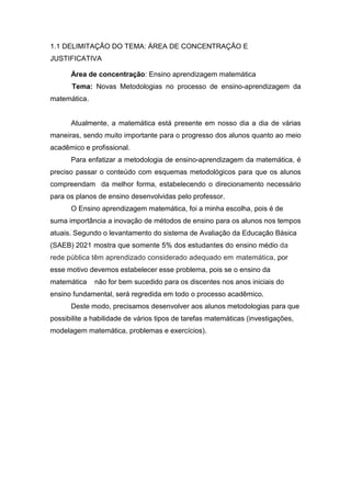 1.1 DELIMITAÇÃO DO TEMA: ÁREA DE CONCENTRAÇÃO E
JUSTIFICATIVA
Área de concentração: Ensino aprendizagem matemática
Tema: Novas Metodologias no processo de ensino-aprendizagem da
matemática.
Atualmente, a matemática está presente em nosso dia a dia de várias
maneiras, sendo muito importante para o progresso dos alunos quanto ao meio
acadêmico e profissional.
Para enfatizar a metodologia de ensino-aprendizagem da matemática, é
preciso passar o conteúdo com esquemas metodológicos para que os alunos
compreendam da melhor forma, estabelecendo o direcionamento necessário
para os planos de ensino desenvolvidas pelo professor.
O Ensino aprendizagem matemática, foi a minha escolha, pois é de
suma importância a inovação de métodos de ensino para os alunos nos tempos
atuais. Segundo o levantamento do sistema de Avaliação da Educação Básica
(SAEB) 2021 mostra que somente 5% dos estudantes do ensino médio da
rede pública têm aprendizado considerado adequado em matemática, por
esse motivo devemos estabelecer esse problema, pois se o ensino da
matemática não for bem sucedido para os discentes nos anos iniciais do
ensino fundamental, será regredida em todo o processo acadêmico.
Deste modo, precisamos desenvolver aos alunos metodologias para que
possibilite a habilidade de vários tipos de tarefas matemáticas (investigações,
modelagem matemática, problemas e exercícios).
 