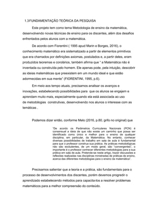 1.3FUNDAMENTAÇÃO TEÓRICA DA PESQUISA
Este projeto tem como tema Metodologia de ensino da matemática,
desenvolvendo novas técnicas de ensino para os discentes, além dos desafios
enfrentados pelos alunos com a matemática.
De acordo com Fiorentini ( 1995 apud Marin e Borges, 2016), o
conhecimento matemático era sistematizado a partir de elementos primitivos
que era chamados por definições axiomas, postulados e, a partir deles, eram
produzidos teoremas e corolários, também afirma que “ a Matemática não é
inventada ou construída pelo homem. Ele apenas pode, pela intuição, descobrir
as ideias matemáticas que preexistem em um mundo ideal e que estão
adormecidas em sua mente” (FIORENTINI, 1995, p.6).
Em meio aos tempo atuais, precisamos analisar os avanços e
inovações, estabelecendo possibilidades para que os alunos se engajem e
aprendam muito mais, especialmente quando ela está associada ao uso
de metodologias construtivas, desenvolvendo nos alunos o interesse com as
temáticas .
Podemos dizer então, conforme Melo (2016, p.80, grifo no original) que
“De acordo os Parâmetros Curriculares Nacionais (PCN) é
consensual a ideia de que não existe um caminho que possa ser
identificado como único e melhor para o ensino de qualquer
disciplina, em particular, da Matemática. No entanto, conhecer
diversas possibilidades de trabalho em sala de aula é fundamental
para que o professor construa sua prática. As práticas metodológicas
não são excludentes, de um modo geral, são “convergentes”, o
importante é o professor conhecer diferentes metodologias para a sua
prática em sala de aula. Pretende-se neste artigo, trazer discussões e
reflexões realizadas nas disciplinas ministradas de práticas de ensino,
acerca das diferentes metodologias para o ensino da matemática”.
Precisamos salientar que a teoria e a prática, são fundamentais para o
processo de desenvolvimentos dos discentes, porém devemos progredir o
aprendizado estabelecendo métodos para capacita-los a resolver problemas
matemáticos para a melhor compreensão do conteúdo.
 