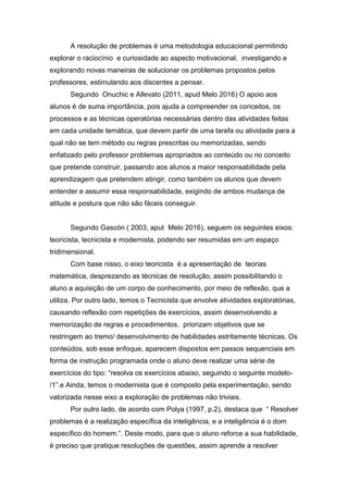 A resolução de problemas é uma metodologia educacional permitindo
explorar o raciocínio e curiosidade ao aspecto motivacional, investigando e
explorando novas maneiras de solucionar os problemas propostos pelos
professores, estimulando aos discentes a pensar.
Segundo Onuchic e Allevato (2011, apud Melo 2016) O apoio aos
alunos é de suma importância, pois ajuda a compreender os conceitos, os
processos e as técnicas operatórias necessárias dentro das atividades feitas
em cada unidade temática, que devem partir de uma tarefa ou atividade para a
qual não se tem método ou regras prescritas ou memorizadas, sendo
enfatizado pelo professor problemas apropriados ao conteúdo ou no conceito
que pretende construir, passando aos alunos a maior responsabilidade pela
aprendizagem que pretendem atingir, como também os alunos que devem
entender e assumir essa responsabilidade, exigindo de ambos mudança de
atitude e postura que não são fáceis conseguir.
Segundo Gascón ( 2003, aput Melo 2016), seguem os seguintes eixos:
teoricista, tecnicista e modernista, podendo ser resumidas em um espaço
tridimensional.
Com base nisso, o eixo teoricista é a apresentação de teorias
matemática, desprezando as técnicas de resolução, assim possibilitando o
aluno a aquisição de um corpo de conhecimento, por meio de reflexão, que a
utiliza. Por outro lado, temos o Tecnicista que envolve atividades exploratórias,
causando reflexão com repetições de exercícios, assim desenvolvendo a
memorização de regras e procedimentos, priorizam objetivos que se
restringem ao tremo/ desenvolvimento de habilidades estritamente técnicas. Os
conteúdos, sob esse enfoque, aparecem dispostos em passos sequenciais em
forma de instrução programada onde o aluno deve realizar uma série de
exercícios do tipo: “resolva os exercícios abaixo, seguindo o seguinte modelo-
/1”.e Ainda, temos o modernista que é composto pela experimentação, sendo
valorizada nesse eixo a exploração de problemas não triviais.
Por outro lado, de acordo com Polya (1997, p.2), destaca que “ Resolver
problemas é a realização específica da inteligência, e a inteligência é o dom
específico do homem.”. Deste modo, para que o aluno reforce a sua habilidade,
é preciso que pratique resoluções de questões, assim aprende a resolver
 