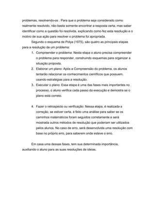 problemas, resolvendo-os . Para que o problema seja considerado como
realmente resolvido, não basta somente encontrar a resposta certa, mas saber
identificar como a questão foi resolvida, explicando como fez esta resolução e o
motivo de sua ação para resolver o problema foi apropriada.
Segundo o esquema de Polya (1975), são quatro as principais etapas
para a resolução de um problema:
1. Compreender o problema: Nesta etapa o aluno precisa compreender
o problema para responder, construindo esquemas para organizar a
situação proposta.
2. Elaborar um plano: Após a Compreensão do problema, os alunos
tentarão relacionar os conhecimentos científicos que possuem,
usando estratégias para a resolução.
3. Executar o plano: Essa etapa é uma das fases mais importantes no
processo, o aluno verifica cada passo da execução e demostra se o
plano está correto.
4. Fazer o retrospecto ou verificação: Nessa etapa, é realizada a
correção, se estiver certa, é feito uma análise para saber se os
caminhos matemáticos foram seguidos corretamente e será
mostrada outros métodos de resolução que poderiam ser utilizados
pelos alunos. No caso de erro, será desenvolvida uma resolução com
base no próprio erro, para saberem onde esteve o erro.
Em casa uma dessas fases, tem sua determinada importância,
auxiliando o aluno para as suas resoluções de ideias.
 