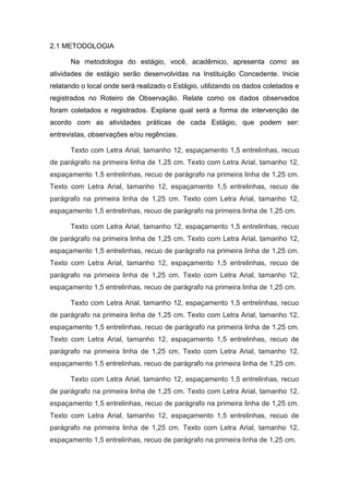 2.1 METODOLOGIA
Na metodologia do estágio, você, acadêmico, apresenta como as
atividades de estágio serão desenvolvidas na Instituição Concedente. Inicie
relatando o local onde será realizado o Estágio, utilizando os dados coletados e
registrados no Roteiro de Observação. Relate como os dados observados
foram coletados e registrados. Explane qual será a forma de intervenção de
acordo com as atividades práticas de cada Estágio, que podem ser:
entrevistas, observações e/ou regências.
Texto com Letra Arial, tamanho 12, espaçamento 1,5 entrelinhas, recuo
de parágrafo na primeira linha de 1,25 cm. Texto com Letra Arial, tamanho 12,
espaçamento 1,5 entrelinhas, recuo de parágrafo na primeira linha de 1,25 cm.
Texto com Letra Arial, tamanho 12, espaçamento 1,5 entrelinhas, recuo de
parágrafo na primeira linha de 1,25 cm. Texto com Letra Arial, tamanho 12,
espaçamento 1,5 entrelinhas, recuo de parágrafo na primeira linha de 1,25 cm.
Texto com Letra Arial, tamanho 12, espaçamento 1,5 entrelinhas, recuo
de parágrafo na primeira linha de 1,25 cm. Texto com Letra Arial, tamanho 12,
espaçamento 1,5 entrelinhas, recuo de parágrafo na primeira linha de 1,25 cm.
Texto com Letra Arial, tamanho 12, espaçamento 1,5 entrelinhas, recuo de
parágrafo na primeira linha de 1,25 cm. Texto com Letra Arial, tamanho 12,
espaçamento 1,5 entrelinhas, recuo de parágrafo na primeira linha de 1,25 cm.
Texto com Letra Arial, tamanho 12, espaçamento 1,5 entrelinhas, recuo
de parágrafo na primeira linha de 1,25 cm. Texto com Letra Arial, tamanho 12,
espaçamento 1,5 entrelinhas, recuo de parágrafo na primeira linha de 1,25 cm.
Texto com Letra Arial, tamanho 12, espaçamento 1,5 entrelinhas, recuo de
parágrafo na primeira linha de 1,25 cm. Texto com Letra Arial, tamanho 12,
espaçamento 1,5 entrelinhas, recuo de parágrafo na primeira linha de 1,25 cm.
Texto com Letra Arial, tamanho 12, espaçamento 1,5 entrelinhas, recuo
de parágrafo na primeira linha de 1,25 cm. Texto com Letra Arial, tamanho 12,
espaçamento 1,5 entrelinhas, recuo de parágrafo na primeira linha de 1,25 cm.
Texto com Letra Arial, tamanho 12, espaçamento 1,5 entrelinhas, recuo de
parágrafo na primeira linha de 1,25 cm. Texto com Letra Arial, tamanho 12,
espaçamento 1,5 entrelinhas, recuo de parágrafo na primeira linha de 1,25 cm.
 